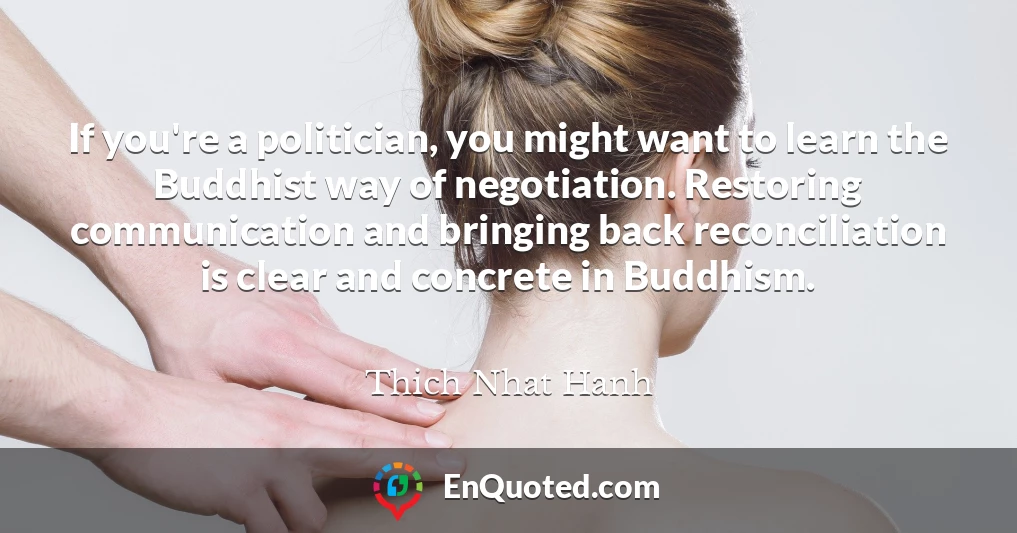 If you're a politician, you might want to learn the Buddhist way of negotiation. Restoring communication and bringing back reconciliation is clear and concrete in Buddhism.