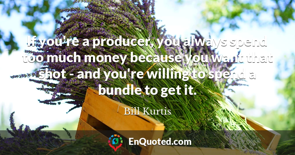 If you're a producer, you always spend too much money because you want that shot - and you're willing to spend a bundle to get it.