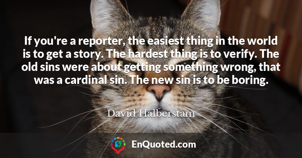 If you're a reporter, the easiest thing in the world is to get a story. The hardest thing is to verify. The old sins were about getting something wrong, that was a cardinal sin. The new sin is to be boring.