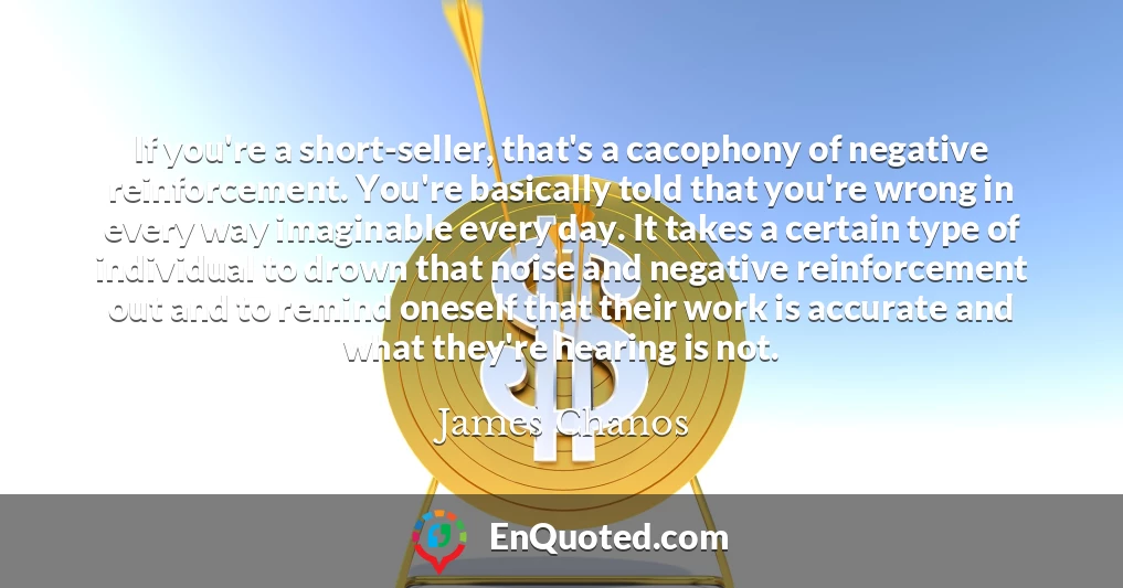 If you're a short-seller, that's a cacophony of negative reinforcement. You're basically told that you're wrong in every way imaginable every day. It takes a certain type of individual to drown that noise and negative reinforcement out and to remind oneself that their work is accurate and what they're hearing is not.