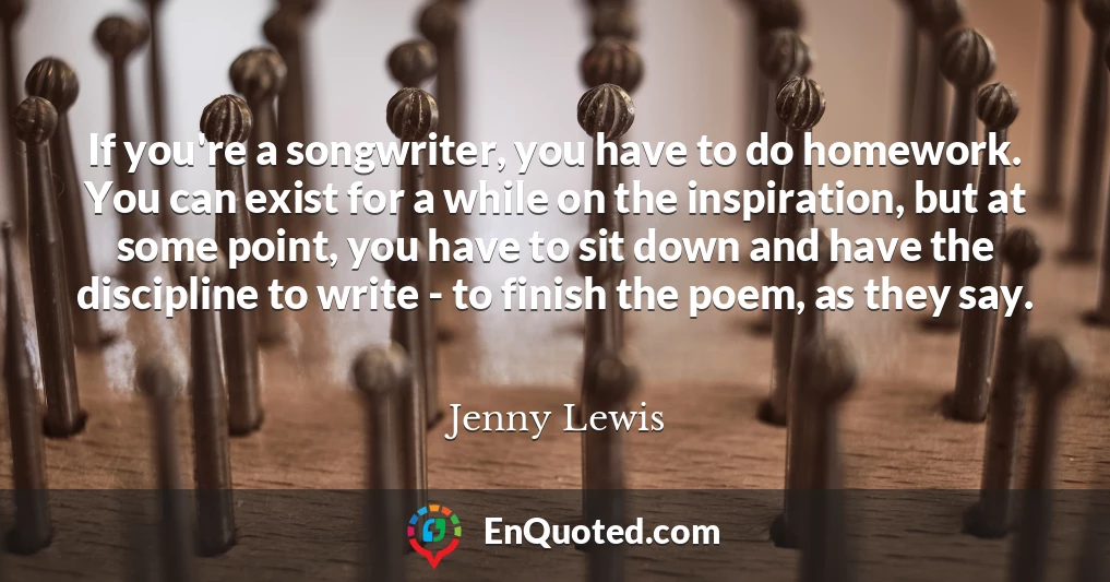 If you're a songwriter, you have to do homework. You can exist for a while on the inspiration, but at some point, you have to sit down and have the discipline to write - to finish the poem, as they say.