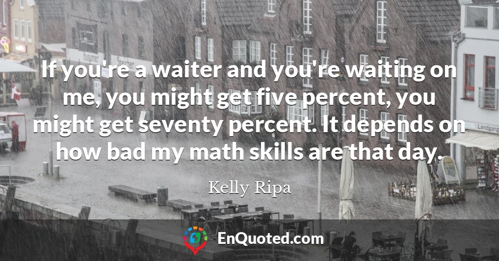 If you're a waiter and you're waiting on me, you might get five percent, you might get seventy percent. It depends on how bad my math skills are that day.