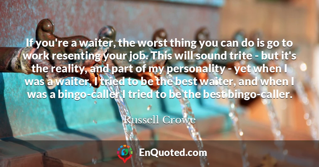 If you're a waiter, the worst thing you can do is go to work resenting your job. This will sound trite - but it's the reality, and part of my personality - yet when I was a waiter, I tried to be the best waiter, and when I was a bingo-caller I tried to be the best bingo-caller.