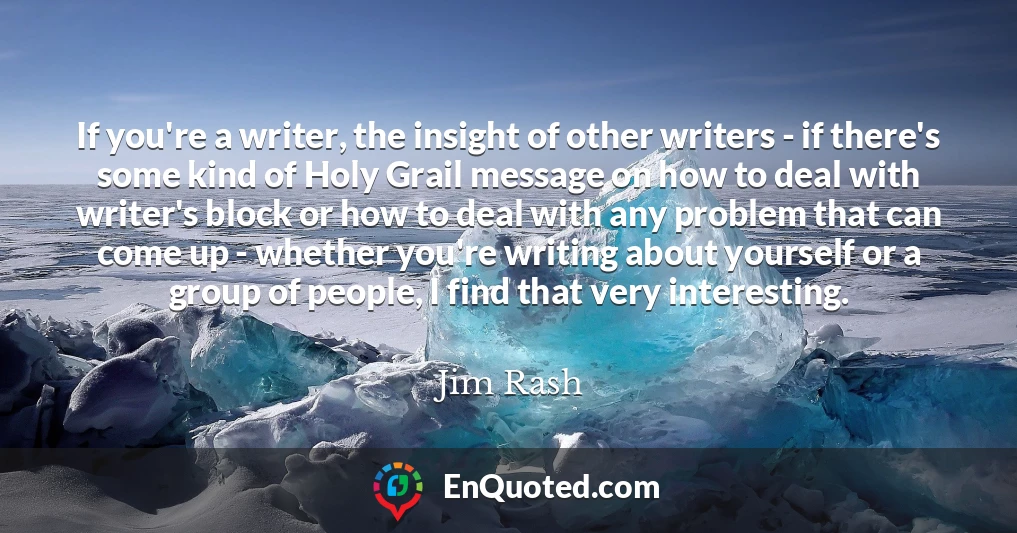 If you're a writer, the insight of other writers - if there's some kind of Holy Grail message on how to deal with writer's block or how to deal with any problem that can come up - whether you're writing about yourself or a group of people, I find that very interesting.