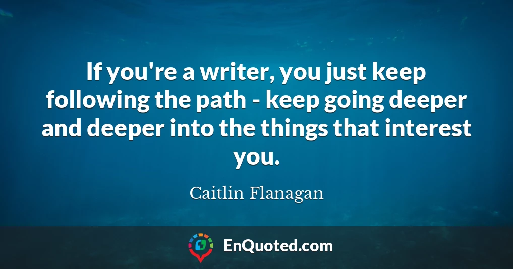 If you're a writer, you just keep following the path - keep going deeper and deeper into the things that interest you.