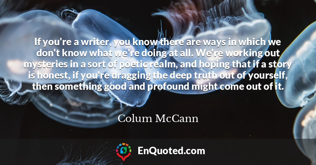 If you're a writer, you know there are ways in which we don't know what we're doing at all. We're working out mysteries in a sort of poetic realm, and hoping that if a story is honest, if you're dragging the deep truth out of yourself, then something good and profound might come out of it.