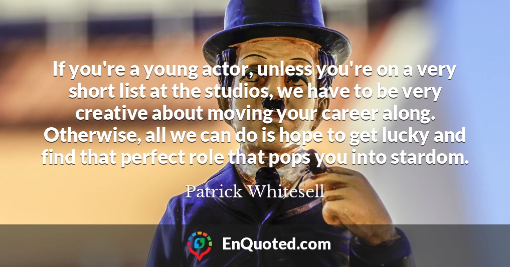 If you're a young actor, unless you're on a very short list at the studios, we have to be very creative about moving your career along. Otherwise, all we can do is hope to get lucky and find that perfect role that pops you into stardom.