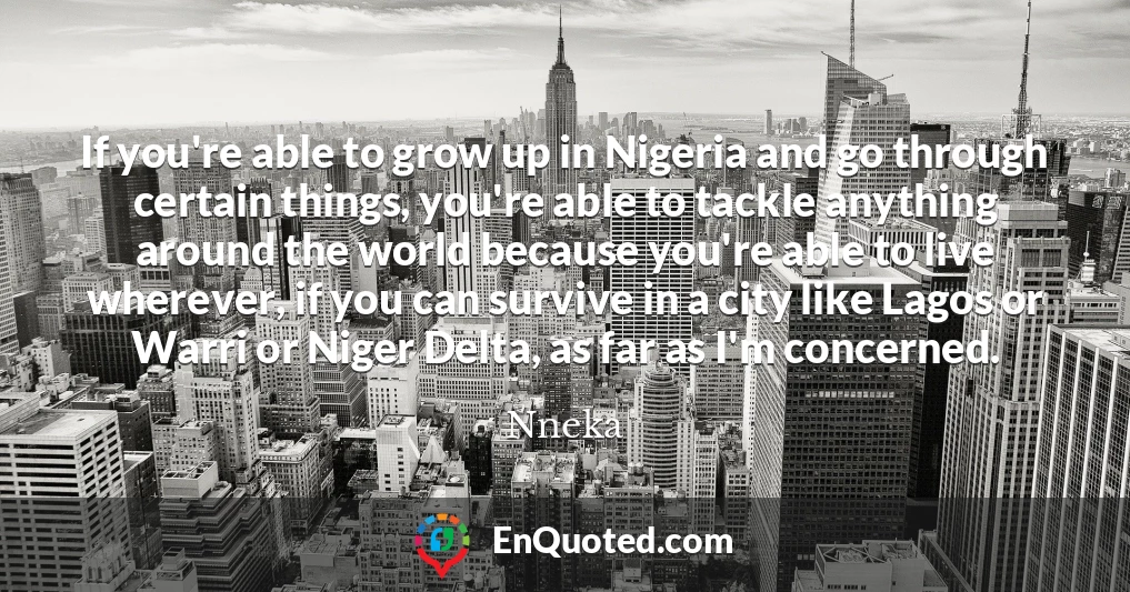 If you're able to grow up in Nigeria and go through certain things, you're able to tackle anything around the world because you're able to live wherever, if you can survive in a city like Lagos or Warri or Niger Delta, as far as I'm concerned.