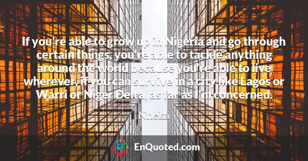 If you're able to grow up in Nigeria and go through certain things, you're able to tackle anything around the world because you're able to live wherever, if you can survive in a city like Lagos or Warri or Niger Delta, as far as I'm concerned.