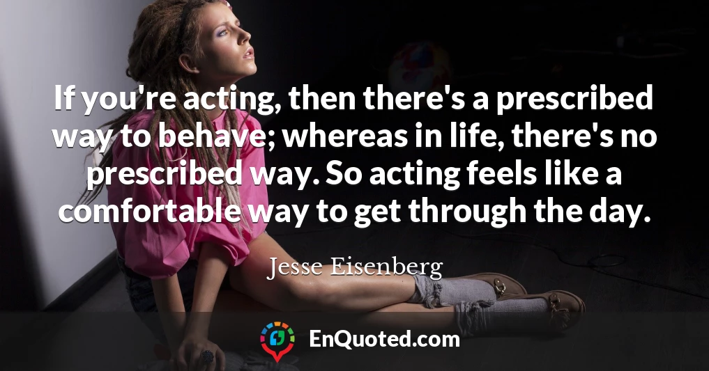 If you're acting, then there's a prescribed way to behave; whereas in life, there's no prescribed way. So acting feels like a comfortable way to get through the day.