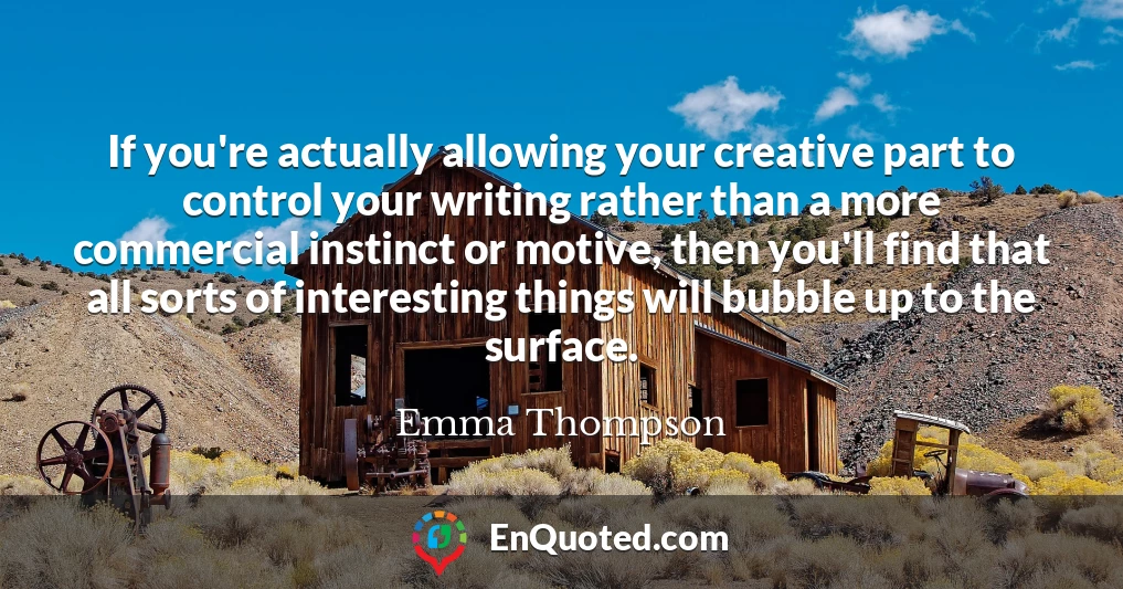 If you're actually allowing your creative part to control your writing rather than a more commercial instinct or motive, then you'll find that all sorts of interesting things will bubble up to the surface.