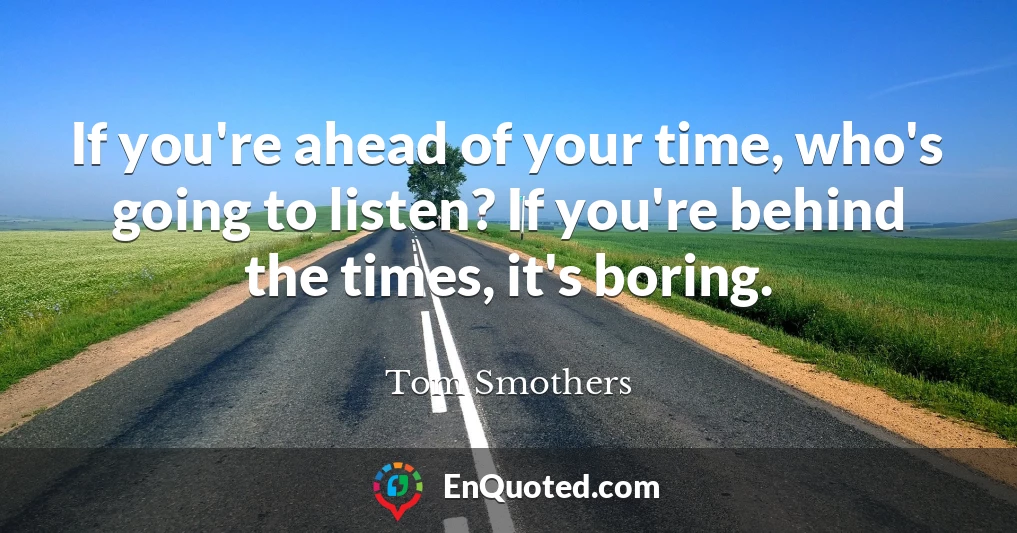 If you're ahead of your time, who's going to listen? If you're behind the times, it's boring.