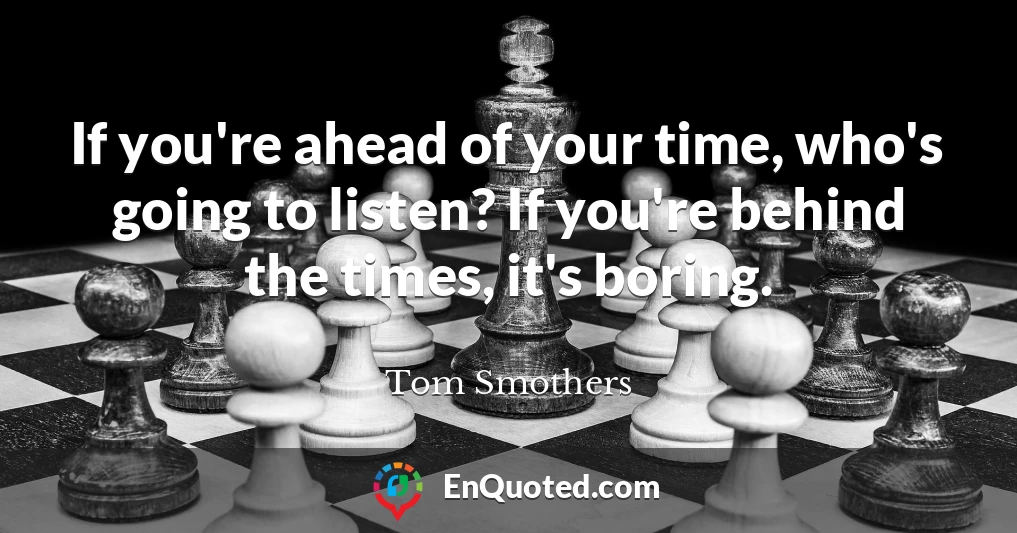 If you're ahead of your time, who's going to listen? If you're behind the times, it's boring.