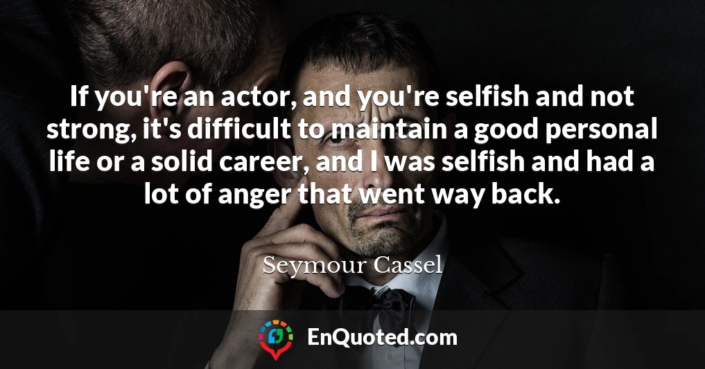 If you're an actor, and you're selfish and not strong, it's difficult to maintain a good personal life or a solid career, and I was selfish and had a lot of anger that went way back.