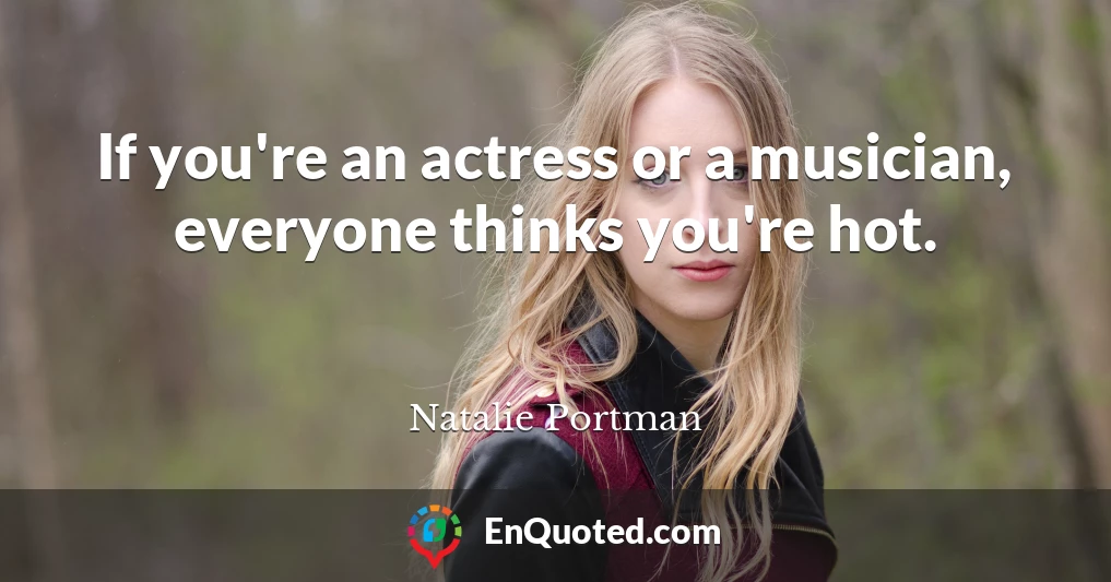 If you're an actress or a musician, everyone thinks you're hot.