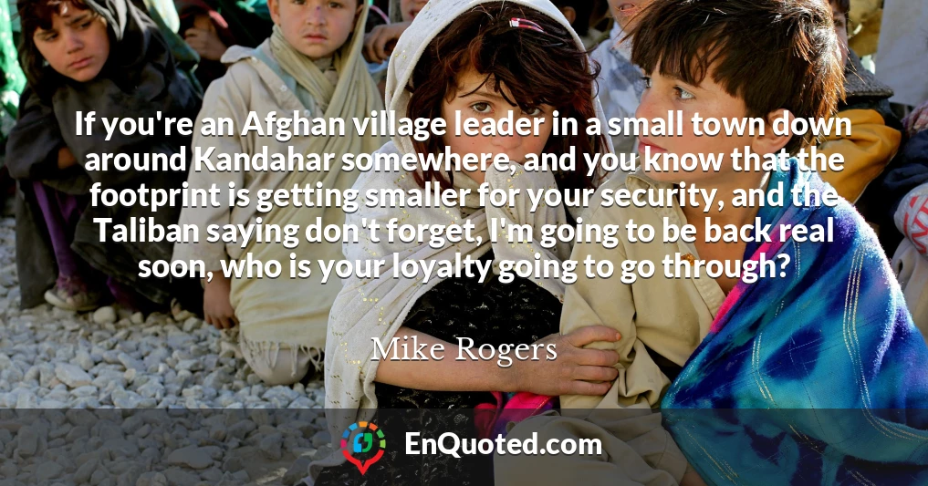 If you're an Afghan village leader in a small town down around Kandahar somewhere, and you know that the footprint is getting smaller for your security, and the Taliban saying don't forget, I'm going to be back real soon, who is your loyalty going to go through?