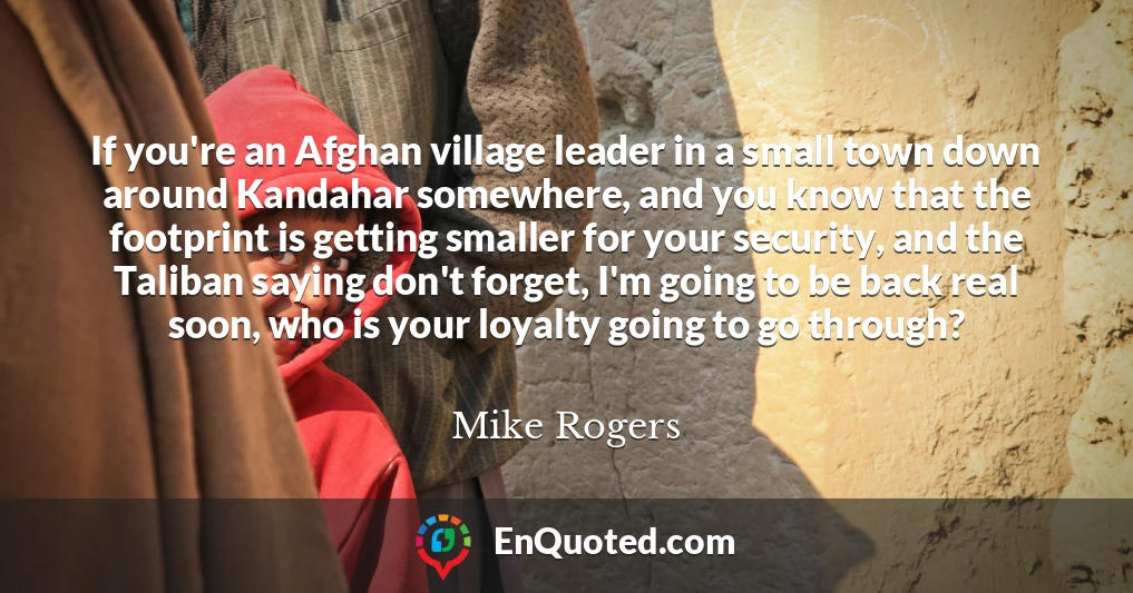 If you're an Afghan village leader in a small town down around Kandahar somewhere, and you know that the footprint is getting smaller for your security, and the Taliban saying don't forget, I'm going to be back real soon, who is your loyalty going to go through?