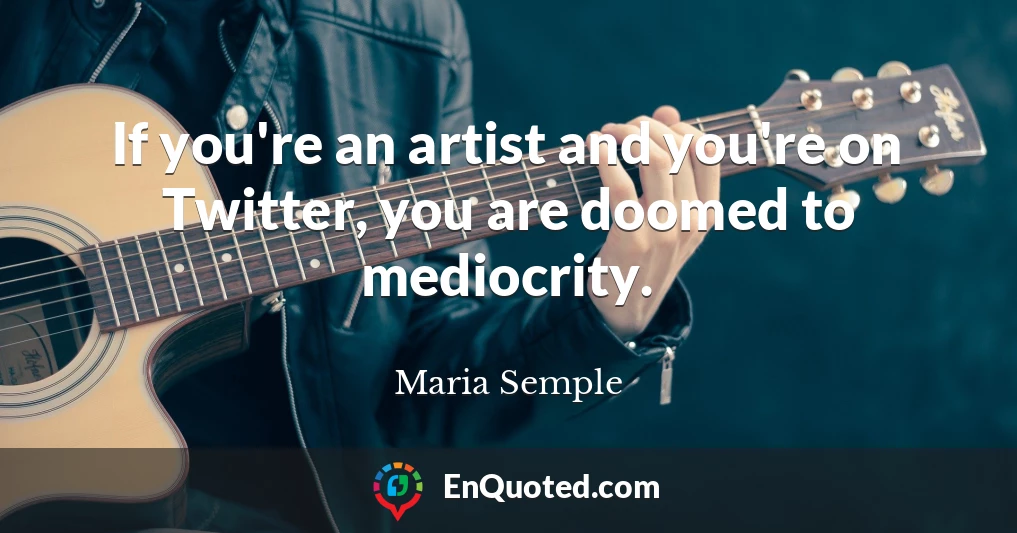 If you're an artist and you're on Twitter, you are doomed to mediocrity.