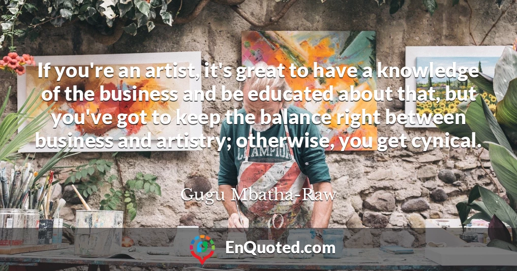 If you're an artist, it's great to have a knowledge of the business and be educated about that, but you've got to keep the balance right between business and artistry; otherwise, you get cynical.