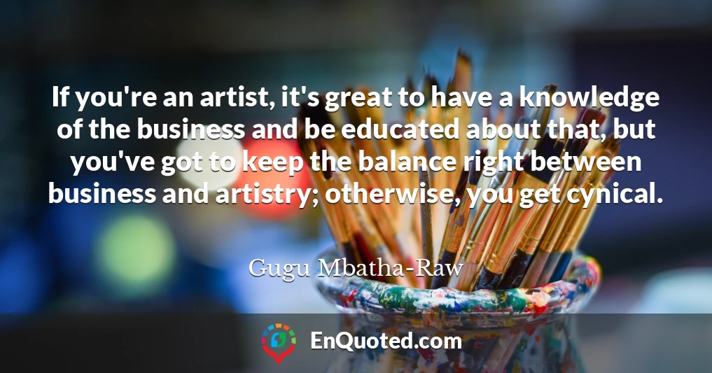 If you're an artist, it's great to have a knowledge of the business and be educated about that, but you've got to keep the balance right between business and artistry; otherwise, you get cynical.