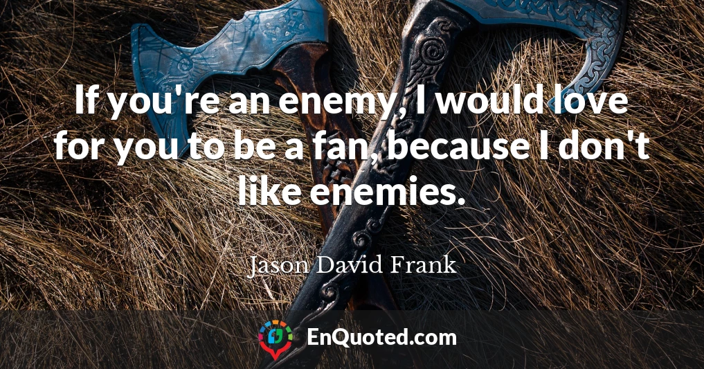 If you're an enemy, I would love for you to be a fan, because I don't like enemies.