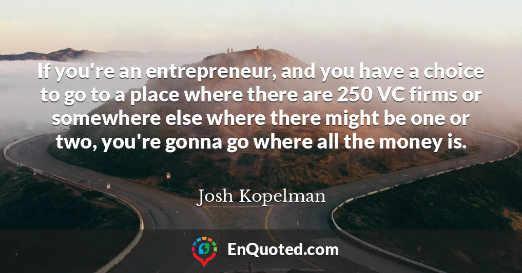 If you're an entrepreneur, and you have a choice to go to a place where there are 250 VC firms or somewhere else where there might be one or two, you're gonna go where all the money is.