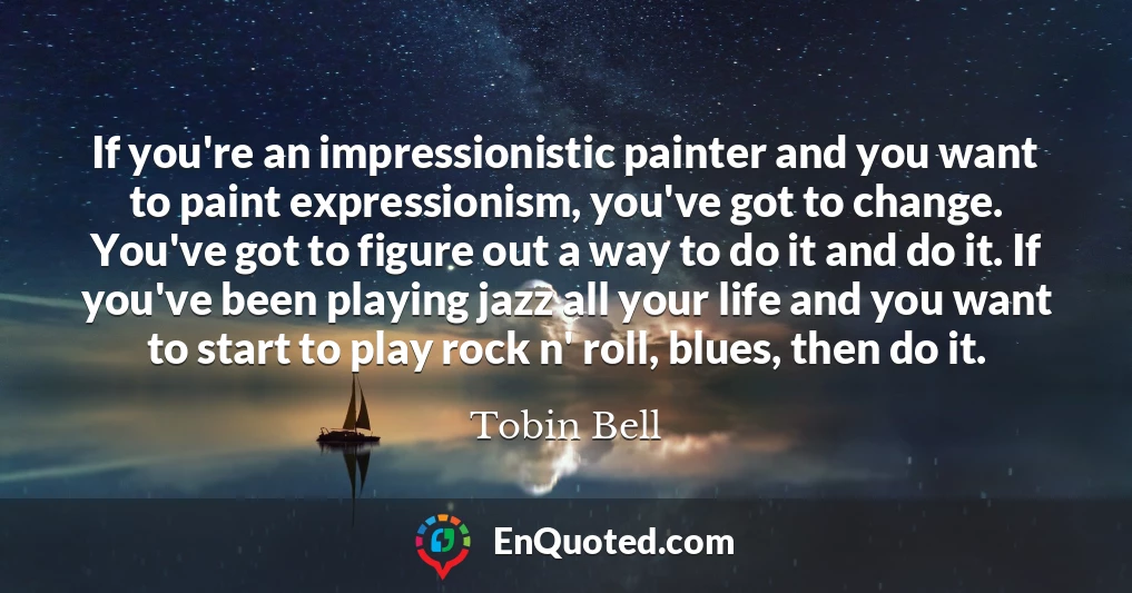 If you're an impressionistic painter and you want to paint expressionism, you've got to change. You've got to figure out a way to do it and do it. If you've been playing jazz all your life and you want to start to play rock n' roll, blues, then do it.