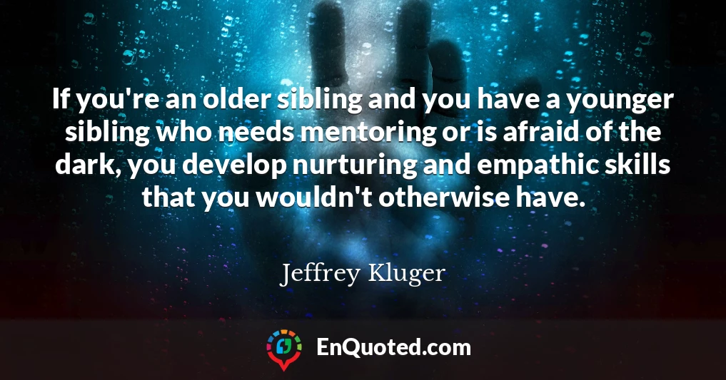 If you're an older sibling and you have a younger sibling who needs mentoring or is afraid of the dark, you develop nurturing and empathic skills that you wouldn't otherwise have.