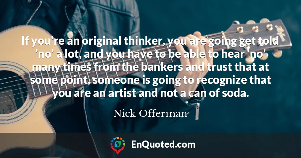 If you're an original thinker, you are going get told 'no' a lot, and you have to be able to hear 'no' many times from the bankers and trust that at some point, someone is going to recognize that you are an artist and not a can of soda.