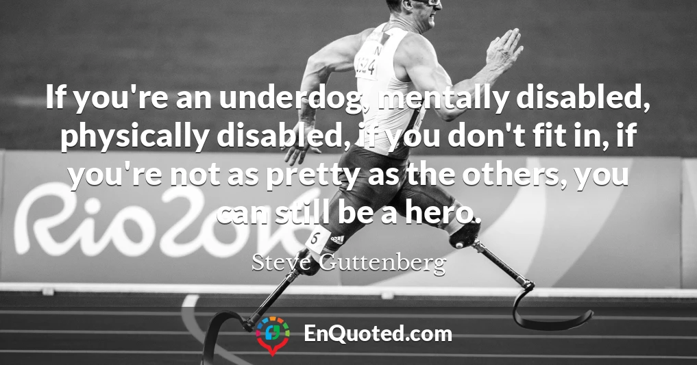 If you're an underdog, mentally disabled, physically disabled, if you don't fit in, if you're not as pretty as the others, you can still be a hero.