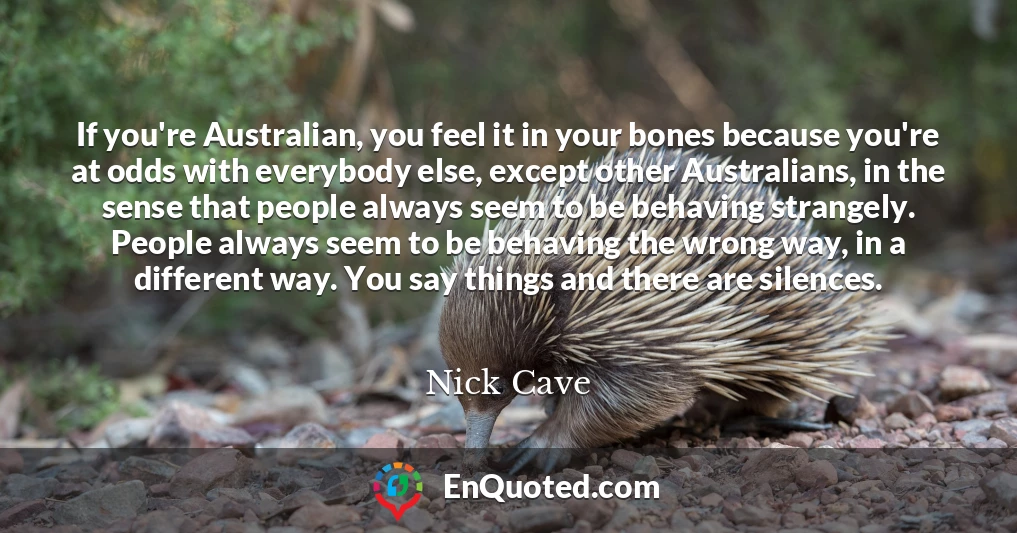 If you're Australian, you feel it in your bones because you're at odds with everybody else, except other Australians, in the sense that people always seem to be behaving strangely. People always seem to be behaving the wrong way, in a different way. You say things and there are silences.