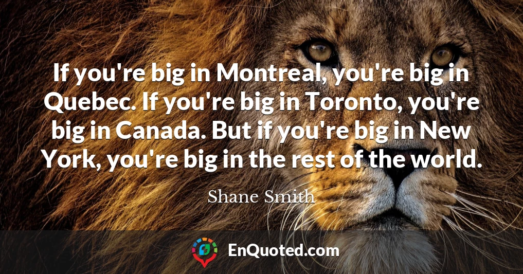 If you're big in Montreal, you're big in Quebec. If you're big in Toronto, you're big in Canada. But if you're big in New York, you're big in the rest of the world.