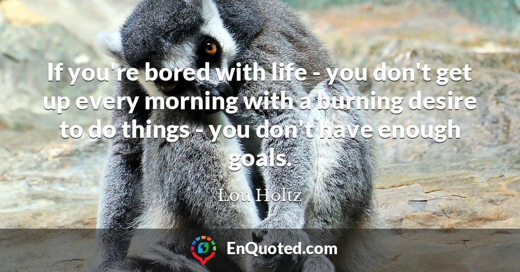 If you're bored with life - you don't get up every morning with a burning desire to do things - you don't have enough goals.
