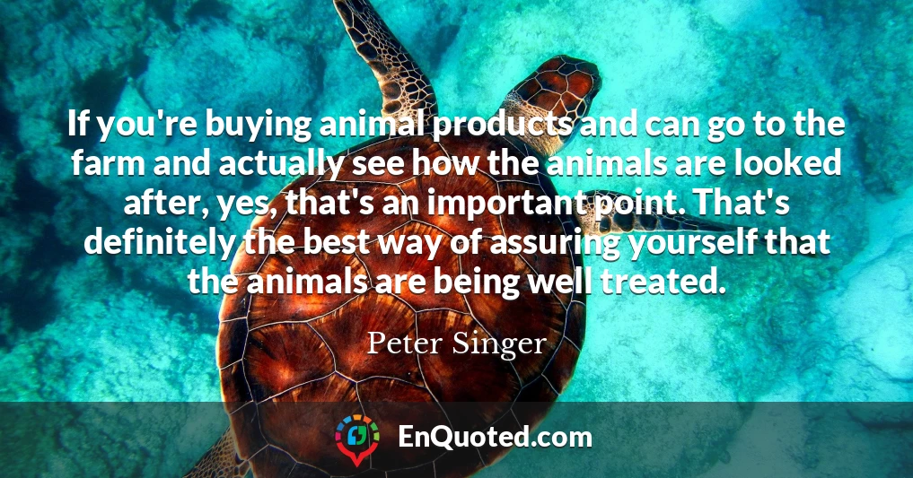 If you're buying animal products and can go to the farm and actually see how the animals are looked after, yes, that's an important point. That's definitely the best way of assuring yourself that the animals are being well treated.