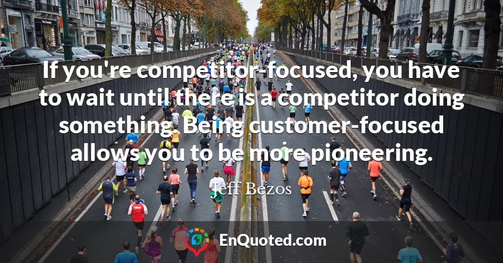 If you're competitor-focused, you have to wait until there is a competitor doing something. Being customer-focused allows you to be more pioneering.