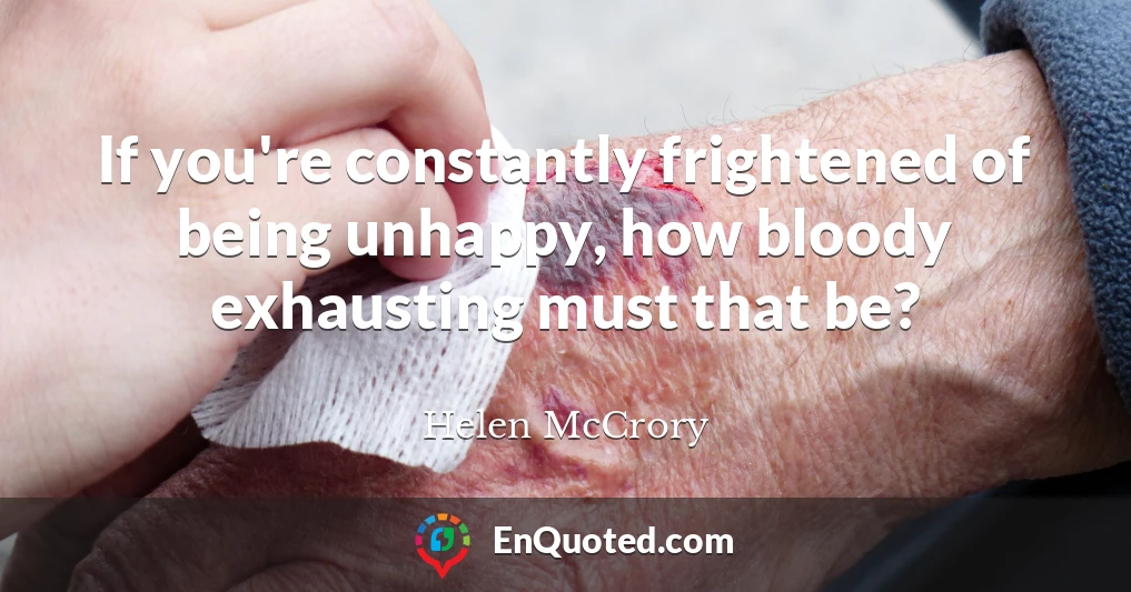 If you're constantly frightened of being unhappy, how bloody exhausting must that be?