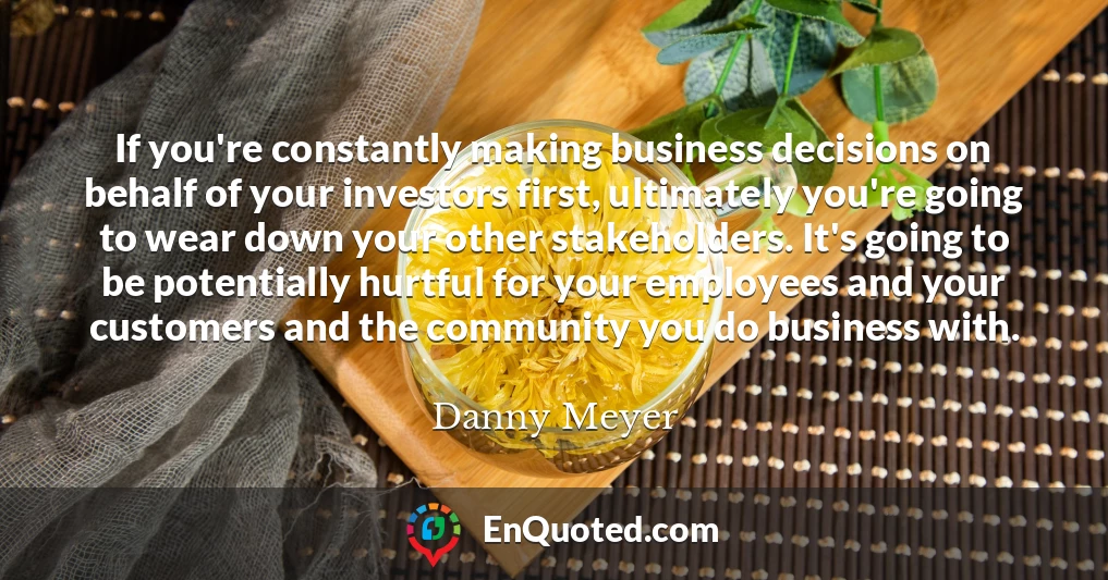 If you're constantly making business decisions on behalf of your investors first, ultimately you're going to wear down your other stakeholders. It's going to be potentially hurtful for your employees and your customers and the community you do business with.