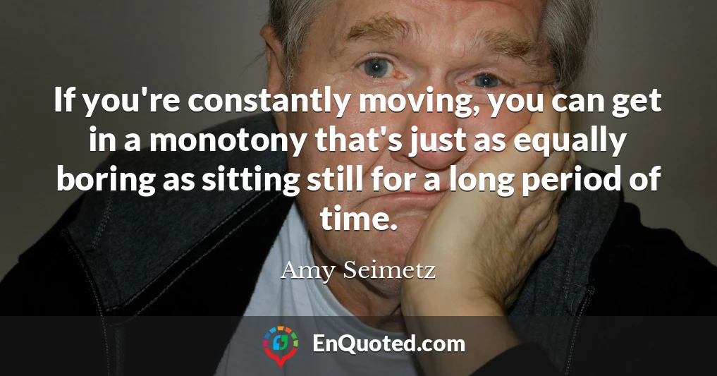 If you're constantly moving, you can get in a monotony that's just as equally boring as sitting still for a long period of time.