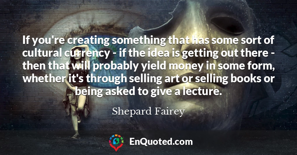 If you're creating something that has some sort of cultural currency - if the idea is getting out there - then that will probably yield money in some form, whether it's through selling art or selling books or being asked to give a lecture.