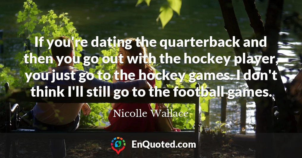 If you're dating the quarterback and then you go out with the hockey player, you just go to the hockey games. I don't think I'll still go to the football games.