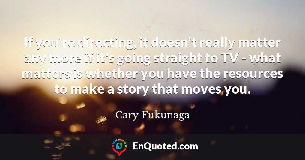 If you're directing, it doesn't really matter any more if it's going straight to TV - what matters is whether you have the resources to make a story that moves you.