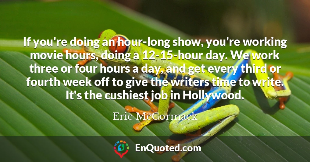 If you're doing an hour-long show, you're working movie hours, doing a 12-15-hour day. We work three or four hours a day, and get every third or fourth week off to give the writers time to write. It's the cushiest job in Hollywood.