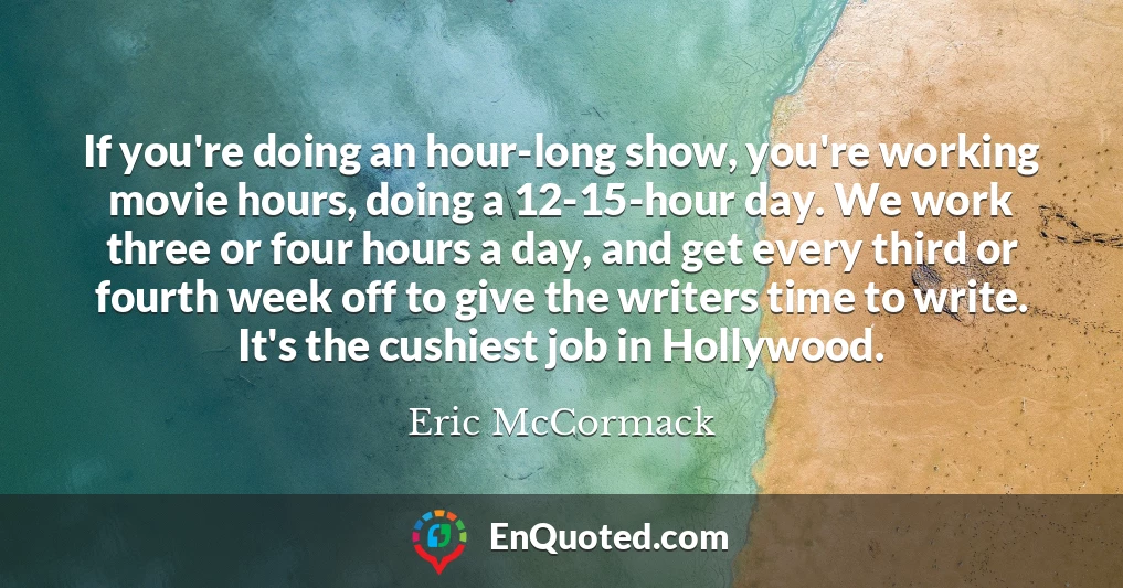 If you're doing an hour-long show, you're working movie hours, doing a 12-15-hour day. We work three or four hours a day, and get every third or fourth week off to give the writers time to write. It's the cushiest job in Hollywood.