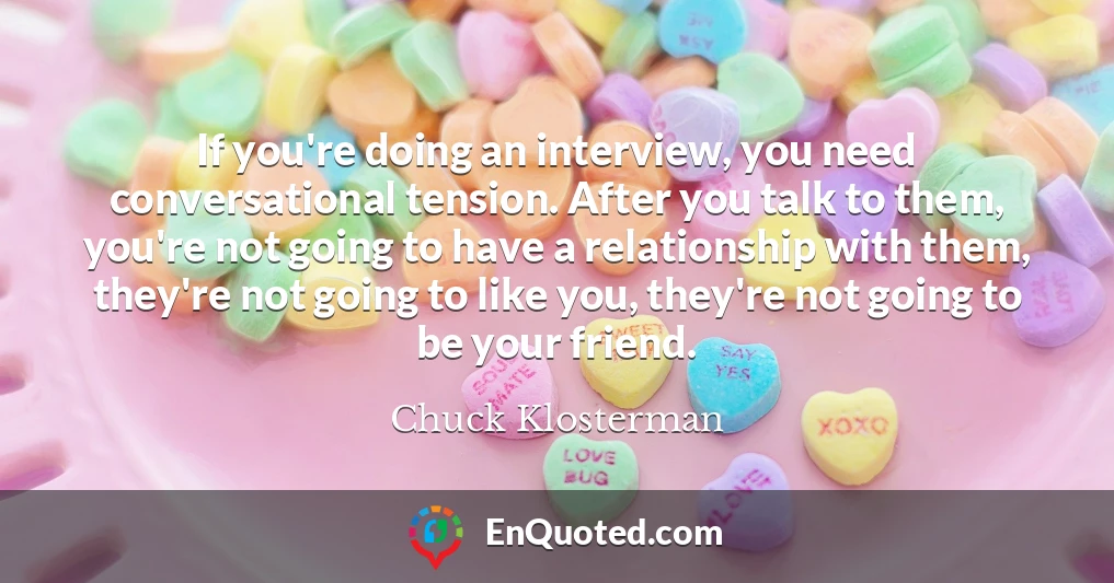 If you're doing an interview, you need conversational tension. After you talk to them, you're not going to have a relationship with them, they're not going to like you, they're not going to be your friend.