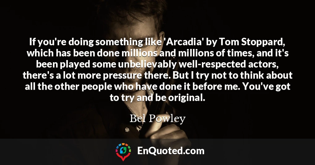 If you're doing something like 'Arcadia' by Tom Stoppard, which has been done millions and millions of times, and it's been played some unbelievably well-respected actors, there's a lot more pressure there. But I try not to think about all the other people who have done it before me. You've got to try and be original.
