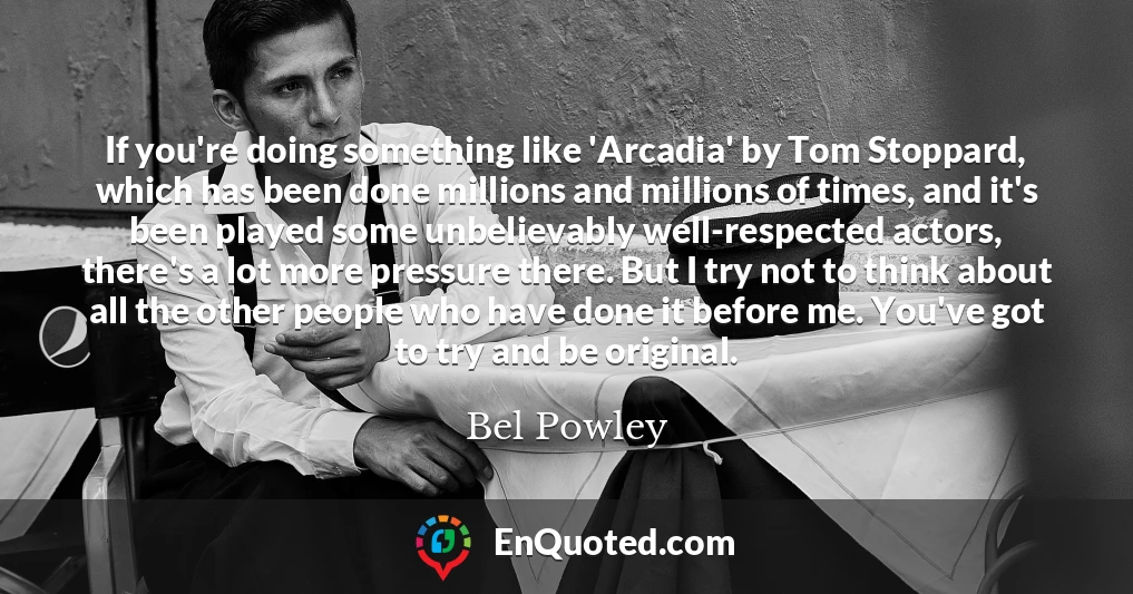 If you're doing something like 'Arcadia' by Tom Stoppard, which has been done millions and millions of times, and it's been played some unbelievably well-respected actors, there's a lot more pressure there. But I try not to think about all the other people who have done it before me. You've got to try and be original.