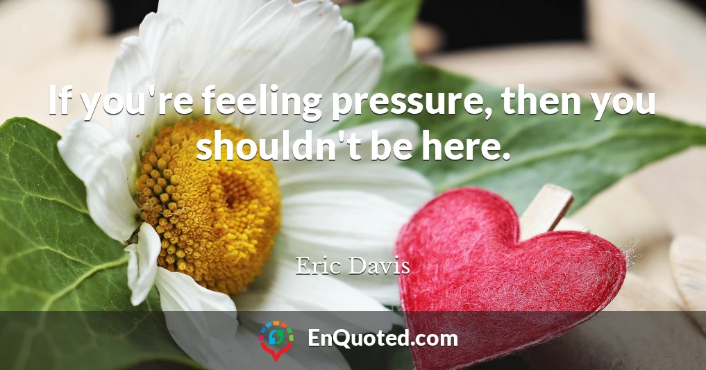 If you're feeling pressure, then you shouldn't be here.