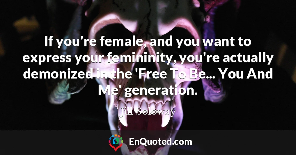 If you're female, and you want to express your femininity, you're actually demonized in the 'Free To Be... You And Me' generation.