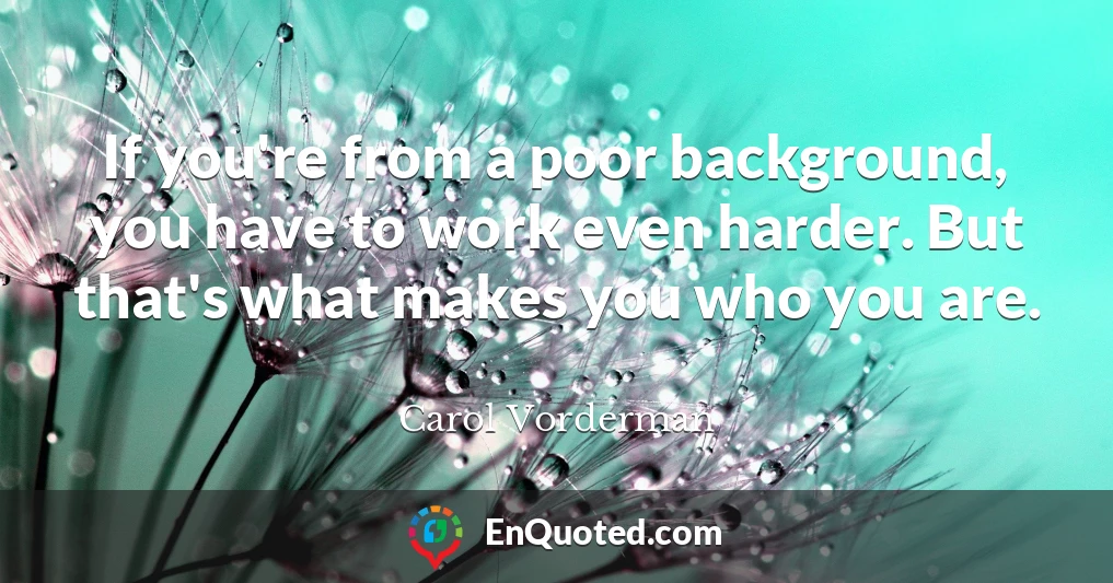 If you're from a poor background, you have to work even harder. But that's what makes you who you are.