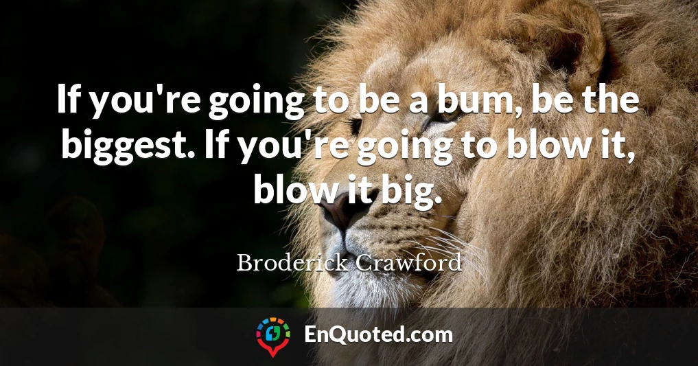 If you're going to be a bum, be the biggest. If you're going to blow it, blow it big.